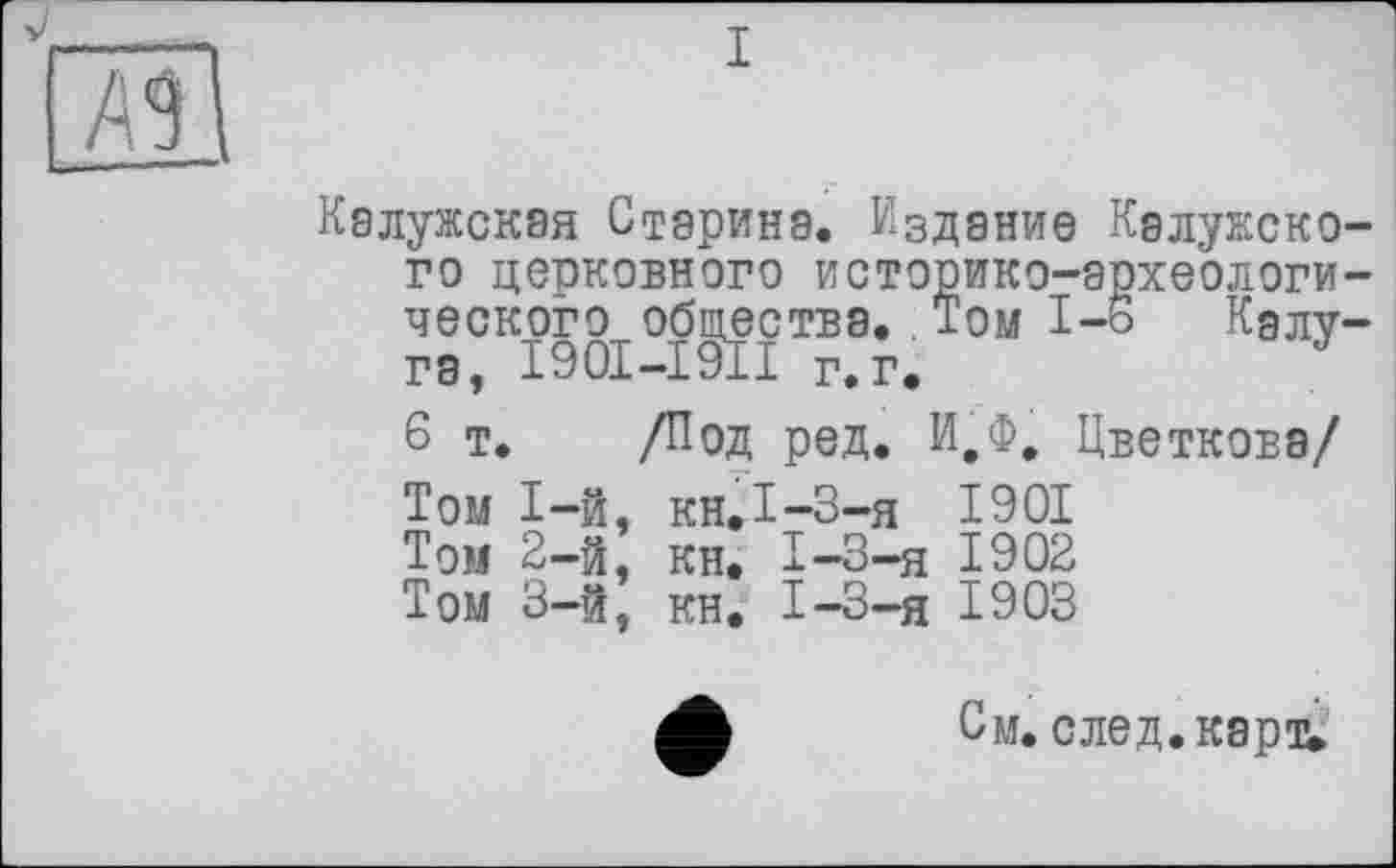 ﻿
Калужская Старина. Издание Калужского церковного историко-археологического общества. Том I-ь Калуга, I90I-I91I г.г»
6 т. /Под ред. И.Ф, Цветкова/
Том 1-й, кн.І-3-я 1901
Том 2-й, кн. I-3-я 1902
Том 3-й, кн. I-3-я 1903
См. след. карт.